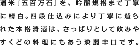 酒米『五百万石』を、吟醸規格まで丁寧に精白。四段仕込みにより丁寧に造られた本格清酒は、さっぱりとして飲みやすくどの料理にもあう淡麗辛口です。
			